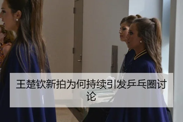 王楚钦新拍为何持续引发乒乓圈讨论